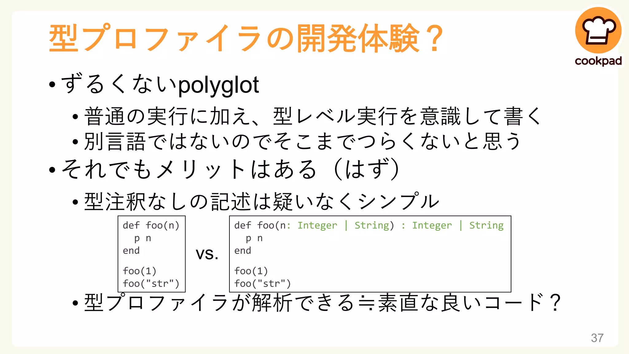 型プロファイラの開発体験？
• ずるくないpolyglot
• 普通の実行に加え、型レベル実行を意識して書く
• 別言語ではないのでそこまでつらくないと思う
• それでもメリットはある（はず）
• 型注釈なしの記述は疑いなくシンプル
• 型プロファイラが解析できる≒素直な良いコード？
37
def foo(n: Integer | String) : Integer | String
p n
end
foo(1)
foo("str")
def foo(n)
p n
end
foo(1)
foo("str")
vs.
 