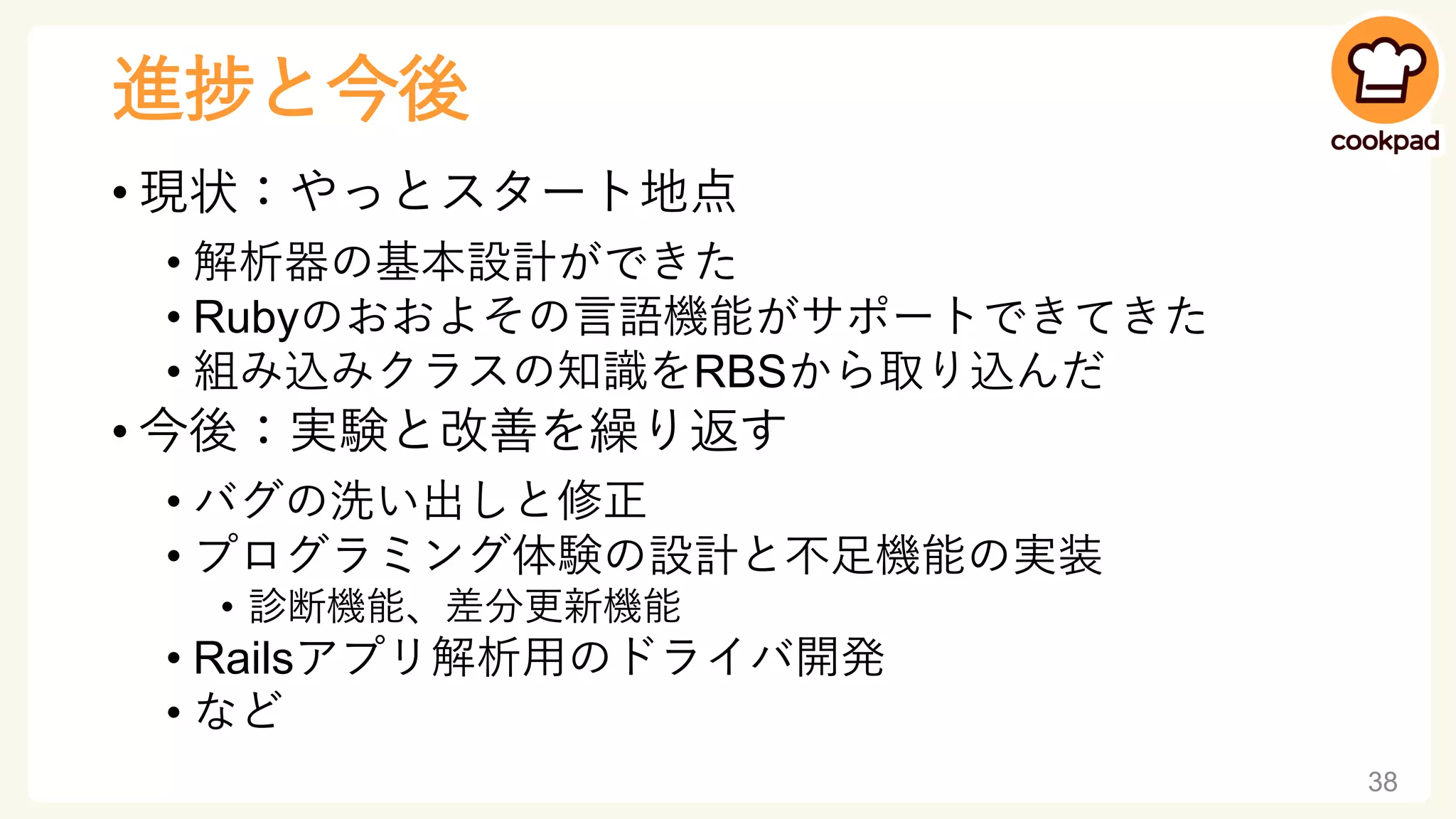 進捗と今後
• 現状：やっとスタート地点
• 解析器の基本設計ができた
• Rubyのおおよその言語機能がサポートできてきた
• 組み込みクラスの知識をRBSから取り込んだ
• 今後：実験と改善を繰り返す
• バグの洗い出しと修正
• プログラミング体験の設計と不足機能の実装
• 診断機能、差分更新機能
• Railsアプリ解析用のドライバ開発
• など
38
 