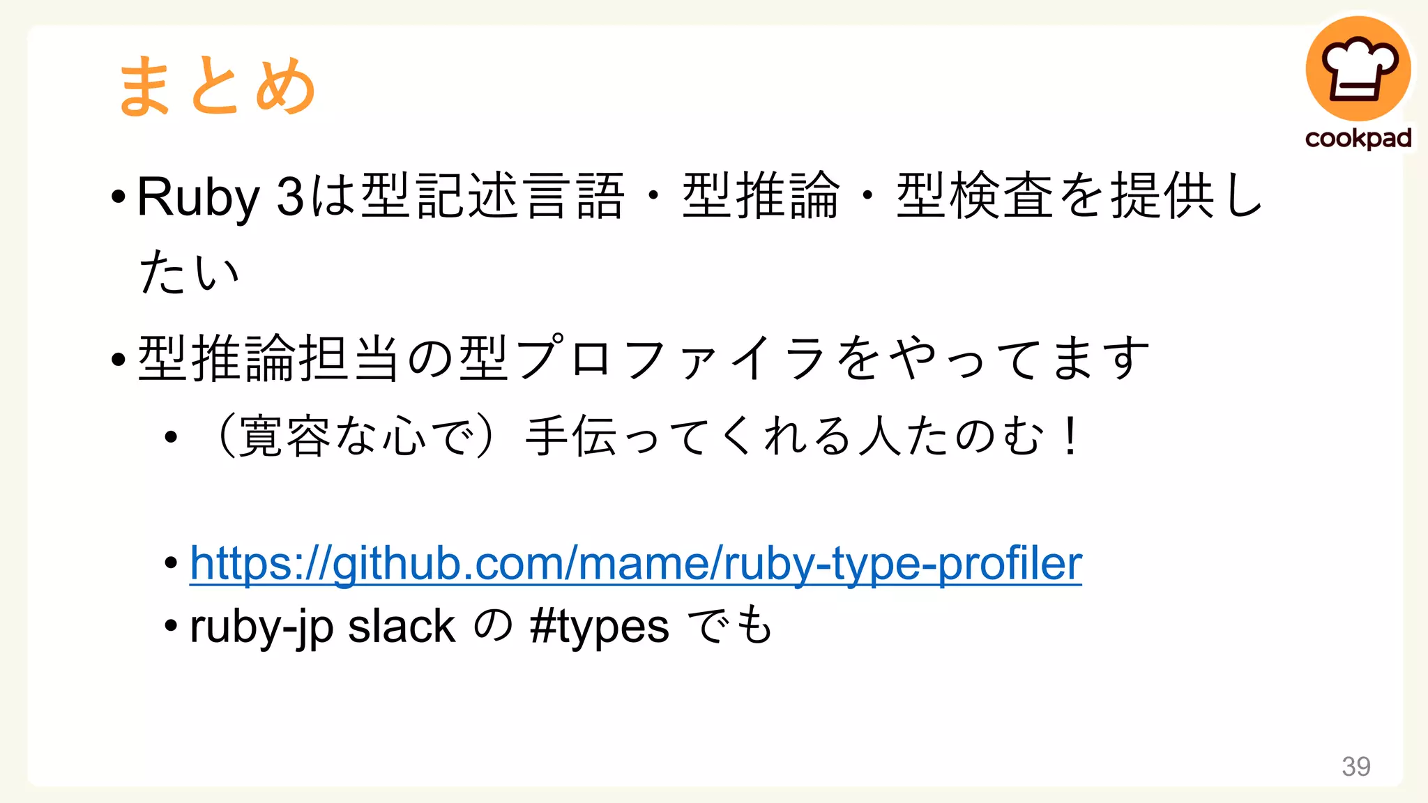 まとめ
• Ruby 3は型記述言語・型推論・型検査を提供し
たい
• 型推論担当の型プロファイラをやってます
• （寛容な心で）手伝ってくれる人たのむ！
• https://github.com/mame/ruby-type-profiler
• ruby-jp slack の #types でも
39
 