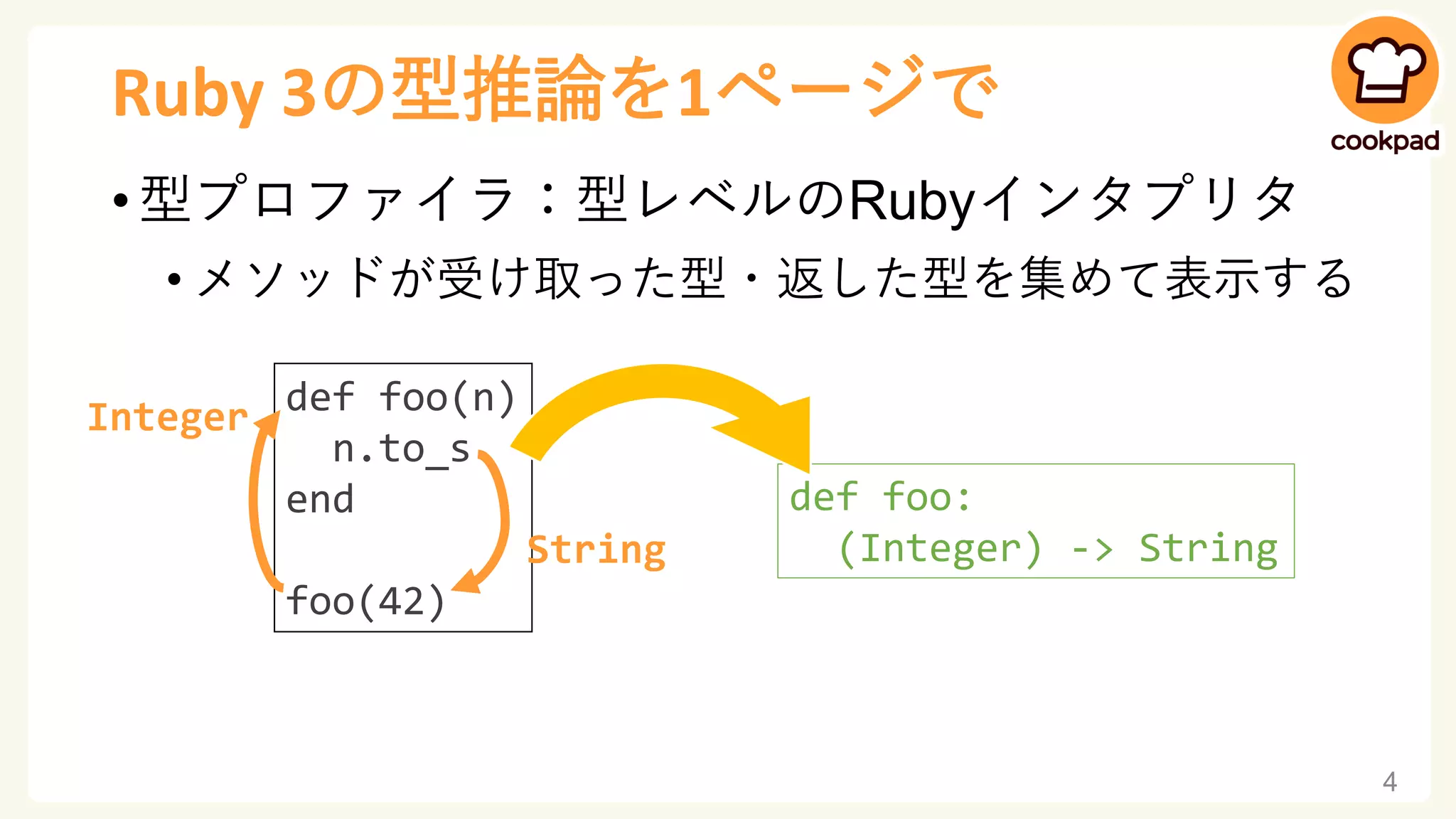 Ruby 3の型推論を1ページで
• 型プロファイラ：型レベルのRubyインタプリタ
• メソッドが受け取った型・返した型を集めて表示する
4
def foo(n)
n.to_s
end
foo(42)
Integer
String
def foo:
(Integer) -> String
 