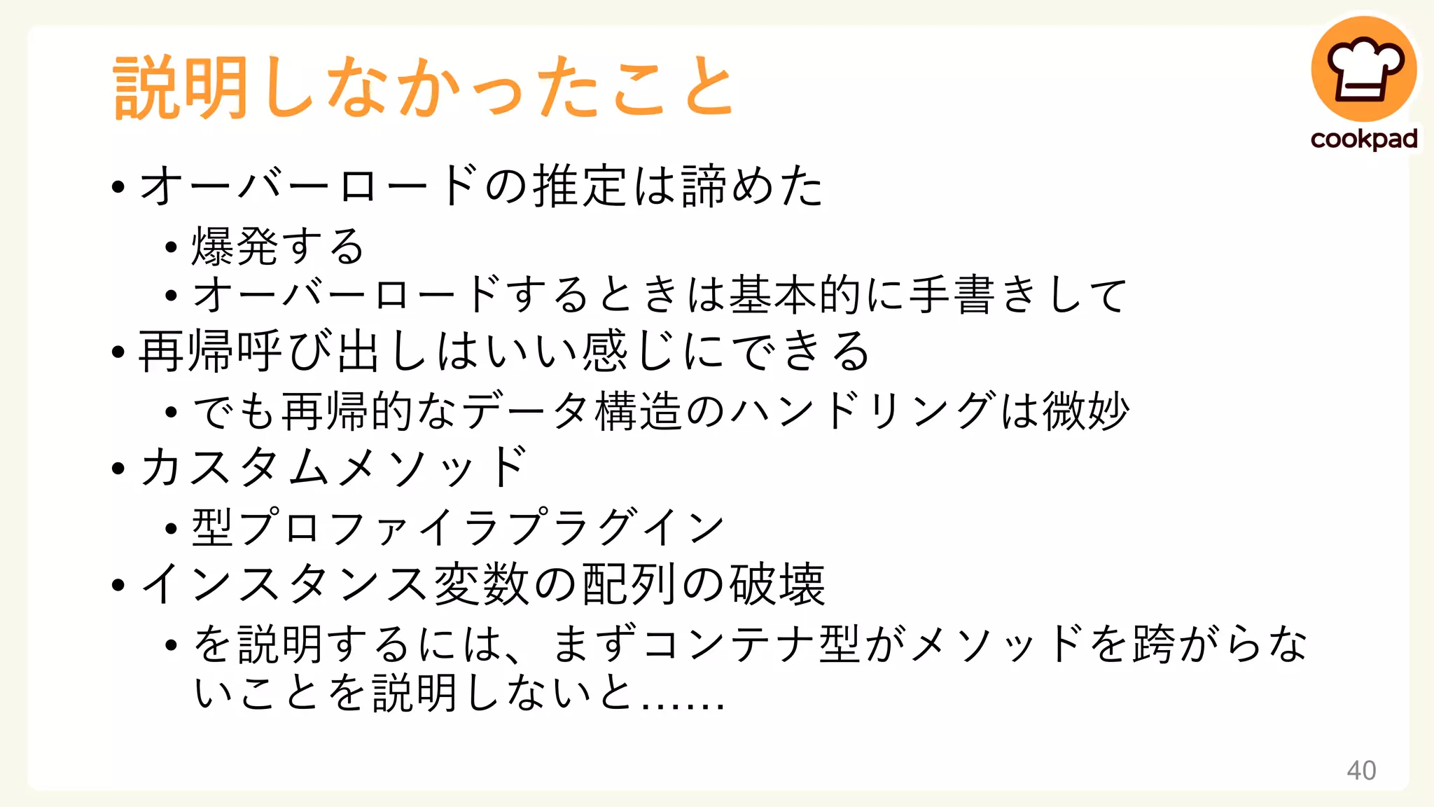 説明しなかったこと
• オーバーロードの推定は諦めた
• 爆発する
• オーバーロードするときは基本的に手書きして
• 再帰呼び出しはいい感じにできる
• でも再帰的なデータ構造のハンドリングは微妙
• カスタムメソッド
• 型プロファイラプラグイン
• インスタンス変数の配列の破壊
• を説明するには、まずコンテナ型がメソッドを跨がらな
いことを説明しないと……
40
 