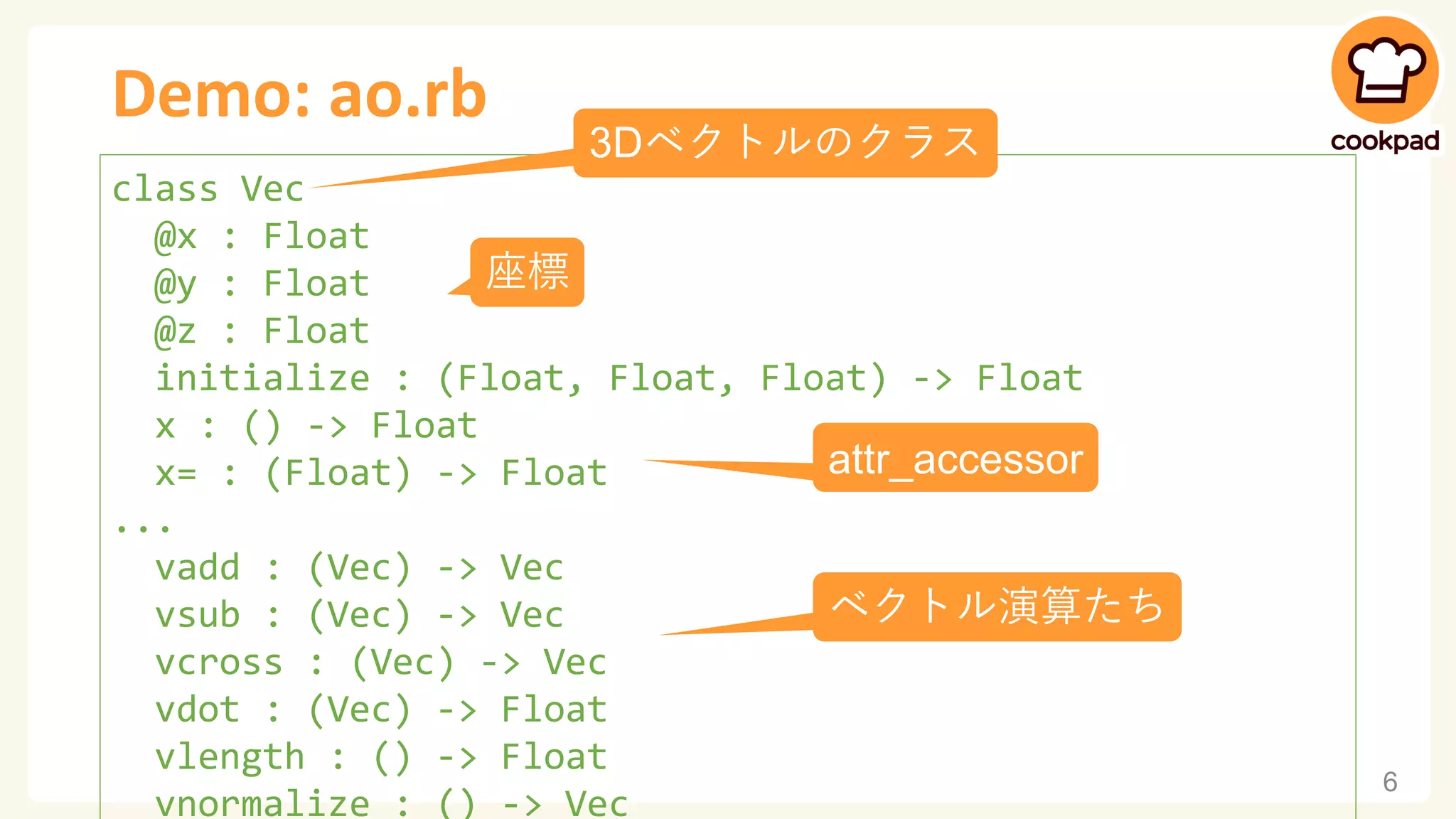 Demo: ao.rb
6
class Vec
@x : Float
@y : Float
@z : Float
initialize : (Float, Float, Float) -> Float
x : () -> Float
x= : (Float) -> Float
...
vadd : (Vec) -> Vec
vsub : (Vec) -> Vec
vcross : (Vec) -> Vec
vdot : (Vec) -> Float
vlength : () -> Float
vnormalize : () -> Vec
3Dベクトルのクラス
ベクトル演算たち
座標
attr_accessor
 
