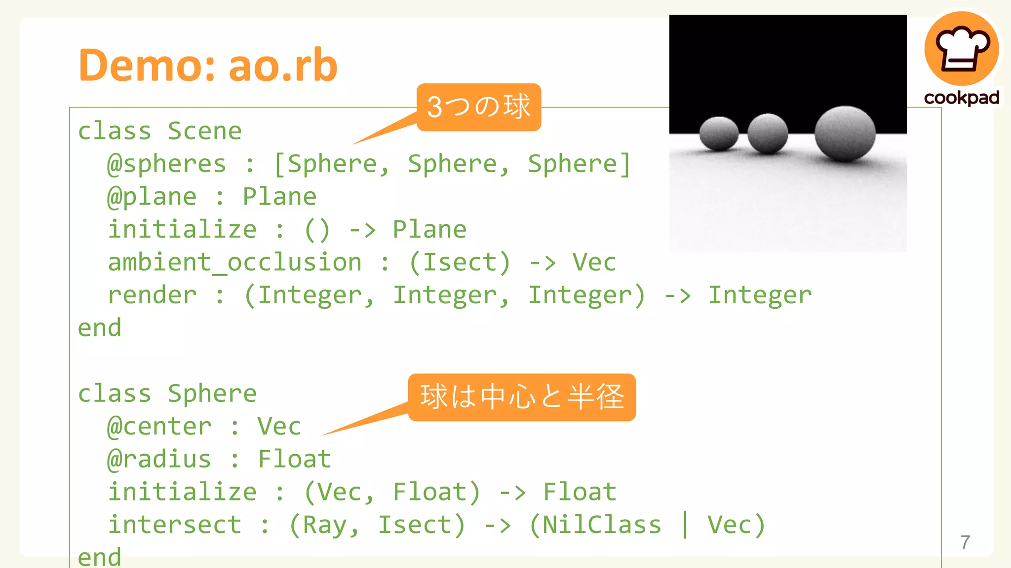 Demo: ao.rb
7
class Scene
@spheres : [Sphere, Sphere, Sphere]
@plane : Plane
initialize : () -> Plane
ambient_occlusion : (Isect) -> Vec
render : (Integer, Integer, Integer) -> Integer
end
class Sphere
@center : Vec
@radius : Float
initialize : (Vec, Float) -> Float
intersect : (Ray, Isect) -> (NilClass | Vec)
end
3つの球
球は中心と半径
 