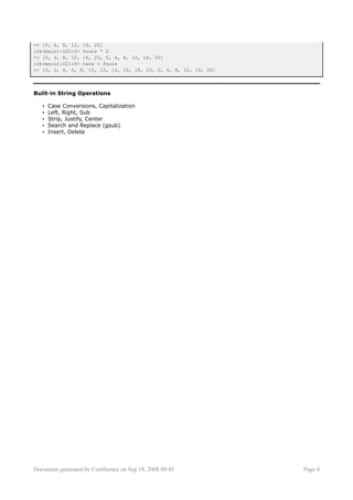 => [0, 4, 8, 12, 16, 20]
irb(main):020:0> fours * 2
=> [0, 4, 8, 12, 16, 20, 0, 4, 8, 12, 16, 20]
irb(main):021:0> twos + fours
=> [0, 2, 4, 6, 8, 10, 12, 14, 16, 18, 20, 0, 4, 8, 12, 16, 20]



Built-in String Operations

   •   Case Conversions, Capitalization
   •   Left, Right, Sub
   •   Strip, Justify, Center
   •   Search and Replace (gsub)
   •   Insert, Delete




Document generated by Confluence on Sep 18, 2008 09:45            Page 4
 