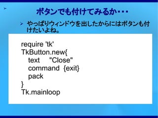 ➢
         ボタンでも付けてみるか・・・
    ➢   やっぱりウィンドウを出したからにはボタンも付
        けたいよね。

    require 'tk'
    TkButton.new{
      text "Close"
      command {exit}
      pack
    }
    Tk.mainloop
 