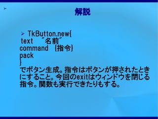 ➢
             解説

    ➢  TkButton.new{
     text "名前"
    command {指令}
    pack
    }
    でボタン生成。指令はボタンが押されたとき
    にすること。今回のexitはウィンドウを閉じる
    指令。関数も実行できたりもする。
 