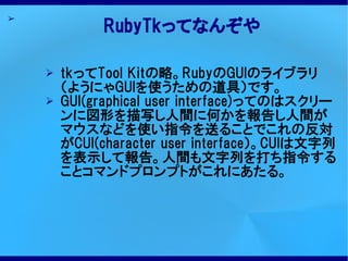 ➢
             RubyTkってなんぞや

    ➢   tkってTool Kitの略。RubyのGUIのライブラリ
        （ようにゃGUIを使うための道具）です。
    ➢   GUI(graphical user interface)ってのはスクリー
        ンに図形を描写し人間に何かを報告し人間が
        マウスなどを使い指令を送ることでこれの反対
        がCUI(character user interface）。CUIは文字列
        を表示して報告。人間も文字列を打ち指令する
        ことコマンドプロンプトがこれにあたる。
 