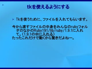 ➢
           ｔｋを使えるようにする

    ➢   Tkを使うために、ファイルを入れてもらいます。

    今から渡すファイルの中身をみんなのrubyフォル
     ダのなかのRuby191/lib/ruby/1.9.1に入れ
     て。（1.9.1の中に入れる）
    たったこれだけで動くから驚きだよねー。
 