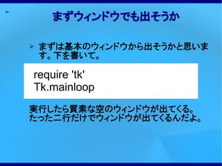 ➢
         まずウィンドウでも出そうか

    ➢   まずは基本のウィンドウから出そうかと思いま
        す。下を書いて。

    require 'tk'
    Tk.mainloop
    実行したら質素な空のウィンドウが出てくる。
    たった二行だけでウィンドウが出てくるんだよ。
 