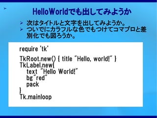 ➢
         HelloWorldでも出してみようか
    ➢   次はタイトルと文字を出してみようか。
    ➢   ついでにカラフルな色でもつけてコマプロと差
        別化でも図ろうか。

    require 'tk'
    TkRoot.new() { title "Hello, world!" }
    TkLabel.new{
      text "Hello World!"
      bg"red"
      pack
    }
    Tk.mainloop
 