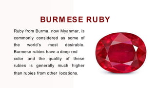 Ruby from Burma, now Myanmar, is
commonly considered as some of
the world’s most desirable.
Burmese rubies have a deep red
color
rubies
and the quality of
is generally much
these
higher
than rubies from other locations.
BURM ESE RUBY
 