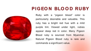 Ruby with a “pigeon blood” color is
particularly desirable and valuable. This
ruby has a bright red hue with a mild
purple tint. Viewed under light, rubies
appear deep red in color. Many Pigeon
Blood ruby is sourced from Myanmar.
Natural Pigeon Blood ruby is rare and
commands a significant value.
PIGEO N BLO O D RUBY
 
