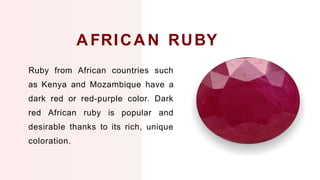 Ruby from African countries such
as Kenya and Mozambique have a
dark red or red-purple color. Dark
red African ruby is popular and
desirable thanks to its rich, unique
coloration.
A FRICA N RUBY
 