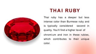 Thai ruby has a deeper but less
intense color than Burmese ruby and
is typically considered second in
quality. You’ll find a higher level of
chromi um and iron in these rubies,
which contributes to their unique
color.
THA I RUBY
 
