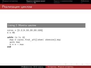 Жадные алгоритмы            Задача о размене монет           Задача о коммивояжёре   References



Реализация циклом




     Listing 2: Монеты циклом
     coins = [1 ,2 ,5 ,10 ,20 ,50 ,100]
     n = 48

     w h i l e ( n != 0 )
       max = c o i n s . f i n d _ a l l { | e l e m | elem<=n } . max
        p u t s max
       n = n − max
     end




                      Информатика 10-11 классы        Алгоритмы. Жадные алгоритмы.
 