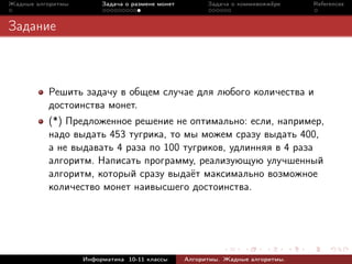 Жадные алгоритмы        Задача о размене монет         Задача о коммивояжёре    References



Задание



          Решить задачу в общем случае для любого количества и
          достоинства монет.
          (*) Предложенное решение не оптимально: если, например,
          надо выдать 453 тугрика, то мы можем сразу выдать 400,
          а не выдавать 4 раза по 100 тугриков, удлинняя в 4 раза
          алгоритм. Написать программу, реализующую улучшенный
          алгоритм, который сразу выдаёт максимально возможное
          количество монет наивысшего достоинства.




                   Информатика 10-11 классы      Алгоритмы. Жадные алгоритмы.
 