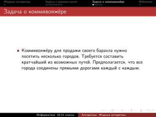Жадные алгоритмы        Задача о размене монет         Задача о коммивояжёре    References



Задача о коммивояжёре




          Коммивояжёру для продажи своего барахла нужно
          посетить несколько городов. Требуется составить
          кратчайший из возможных путей. Предполагается, что все
          города соединены прямыми дорогами каждый с каждым.




                   Информатика 10-11 классы      Алгоритмы. Жадные алгоритмы.
 
