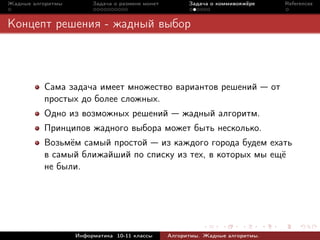 Жадные алгоритмы        Задача о размене монет         Задача о коммивояжёре         References



Концепт решения - жадный выбор



          Сама задача имеет множество вариантов решений                         от
          простых до более сложных.
          Одно из возможных решений                  жадный алгоритм.
          Принципов жадного выбора может быть несколько.
          Возьмём самый простой из каждого города будем ехать
          в самый ближайший по списку из тех, в которых мы ещё
          не были.




                   Информатика 10-11 классы      Алгоритмы. Жадные алгоритмы.
 