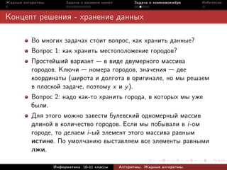 Жадные алгоритмы        Задача о размене монет         Задача о коммивояжёре    References



Концепт решения - хранение данных

          Во многих задачах стоит вопрос, как хранить данные?
          Вопрос 1: как хранить местоположение городов?
          Простейший вариант в виде двумерного массива
          городов. Ключи номера городов, значения две
          координаты (широта и долгота в оригинале, но мы решаем
          в плоской задаче, поэтому x и y ).
          Вопрос 2: надо как-то хранить города, в которых мы уже
          были.
          Для этого можно завести булевский одномерный массив
          длиной в количество городов. Если мы побывали в i-ом
          городе, то делаем i-ый элемент этого массива равным
          истине. По умолчанию выставляем все элементы равными
          лжи.

                   Информатика 10-11 классы      Алгоритмы. Жадные алгоритмы.
 