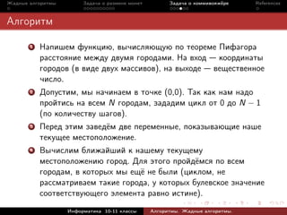 Жадные алгоритмы        Задача о размене монет         Задача о коммивояжёре    References



Алгоритм

       1   Напишем функцию, вычисляющую по теореме Пифагора
           расстояние между двумя городами. На вход координаты
           городов (в виде двух массивов), на выходе вещественное
           число.
       2   Допустим, мы начинаем в точке (0,0). Так как нам надо
           пройтись на всем N городам, зададим цикл от 0 до N − 1
           (по количеству шагов).
       3   Перед этим заведём две переменные, показывающие наше
           текущее местоположение.
       4   Вычислим ближайший к нашему текущему
           местоположению город. Для этого пройдёмся по всем
           городам, в которых мы ещё не были (циклом, не
           рассматриваем такие города, у которых булевское значение
           соответствующего элемента равно истине).
                   Информатика 10-11 классы      Алгоритмы. Жадные алгоритмы.
 