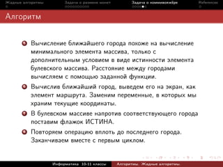 Жадные алгоритмы        Задача о размене монет         Задача о коммивояжёре    References



Алгоритм

       5   Вычисление ближайшего города похоже на вычисление
           минимального элемента массива, только с
           дополнительным условием в виде истинности элемента
           булевского массива. Расстояние между городами
           вычисляем с помощью заданной функции.
       6   Вычислив ближайший город, выведем его на экран, как
           элемент маршрута. Заменим переменные, в которых мы
           храним текущие координаты.
       7   В булевском массиве напротив соответствующего города
           поставим флажок ИСТИНА.
       8   Повторяем операцию вплоть до последнего города.
           Заканчиваем вместе с первым циклом.


                   Информатика 10-11 классы      Алгоритмы. Жадные алгоритмы.
 