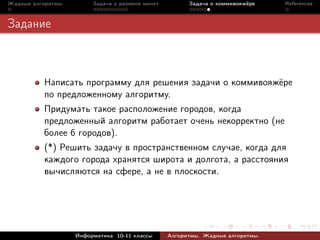 Жадные алгоритмы        Задача о размене монет         Задача о коммивояжёре    References



Задание



          Написать программу для решения задачи о коммивояжёре
          по предложенному алгоритму.
          Придумать такое расположение городов, когда
          предложенный алгоритм работает очень некорректно (не
          более 6 городов).
          (*) Решить задачу в пространственном случае, когда для
          каждого города хранятся широта и долгота, а расстояния
          вычисляются на сфере, а не в плоскости.




                   Информатика 10-11 классы      Алгоритмы. Жадные алгоритмы.
 