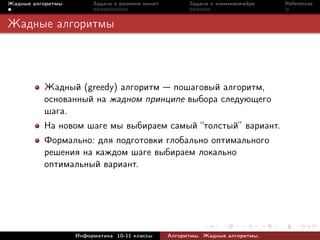 Жадные алгоритмы        Задача о размене монет         Задача о коммивояжёре    References



Жадные алгоритмы



          Жадный (greedy) алгоритм пошаговый алгоритм,
          основанный на жадном принципе выбора следующего
          шага.
          На новом шаге мы выбираем самый “толстый” вариант.
          Формально: для подготовки глобально оптимального
          решения на каждом шаге выбираем локально
          оптимальный вариант.




                   Информатика 10-11 классы      Алгоритмы. Жадные алгоритмы.
 