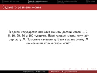 Жадные алгоритмы        Задача о размене монет         Задача о коммивояжёре    References



Задача о размене монет




     В одном государстве имеются монеты достоинством 1, 2,
     5, 10, 20, 50 и 100 тугриков. Вася каждый месяц получает
      зарплату N. Помогите начальнику Васи выдать сумму N
                   наименьшим количеством монет.




                   Информатика 10-11 классы      Алгоритмы. Жадные алгоритмы.
 