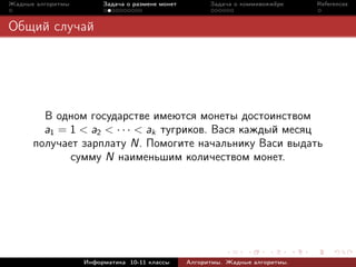 Жадные алгоритмы        Задача о размене монет         Задача о коммивояжёре    References



Общий случай




        В одном государстве имеются монеты достоинством
        a1 = 1 < a2 < · · · < ak тугриков. Вася каждый месяц
      получает зарплату N. Помогите начальнику Васи выдать
             сумму N наименьшим количеством монет.




                   Информатика 10-11 классы      Алгоритмы. Жадные алгоритмы.
 