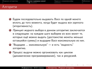 Жадные алгоритмы        Задача о размене монет         Задача о коммивояжёре    References



Алгоритм


       1   Будем последовательно выдавать Васе по одной монете
           вплоть до того момента, когда будет выдана вся зарплата
           (итеративность).
       2   Принцип жадного выбора в данном алгоритме заключается
           в следующем: на каждом шаге выберем из всех монет те,
           которые ещё можно выдать (достоинство монеты меньше
           оставшейся суммы) и выдадим Васе максимальную из них.
       3   “Выдадим ... максимальную”               и есть “жадность”
           алгоритма.
       4   Процесс выдачи можно организовать как циклом
           (динамическое программирование), так и рекурсией.



                   Информатика 10-11 классы      Алгоритмы. Жадные алгоритмы.
 