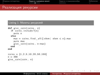 Жадные алгоритмы             Задача о размене монет            Задача о коммивояжёре   References



Реализация рекурсии


     Listing 1: Монеты рекурсией
     def give_coin ( coins , n )
       i f c o i n s . i n c l u d e ?( n)
          puts n
       else
          max = c o i n s . f i n d _ a l l { | e l e m | e l e m < n } . max
          p u t s max
          g i v e _ c o i n ( c o i n s , n−max )
       end
     end

     coins = [1 ,2 ,5 ,10 ,20 ,50 ,100]
     n = 398
     give_coin ( coin , n)




                      Информатика 10-11 классы         Алгоритмы. Жадные алгоритмы.
 