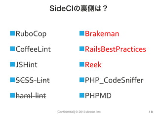 [Conﬁdential] © 2013 Actcat, Inc.
SideCIの裏側は？
n RuboCop	
  
n CoﬀeeLint	
  
n JSHint	
  
n SCSS-­‐Lint	
  
n haml-­‐lint	
  
n Brakeman	
  
n RailsBestPractices	
  
n Reek	
  
n PHP_CodeSniﬀer	
  
n PHPMD	
  
13
 