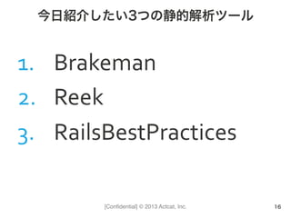 [Conﬁdential] © 2013 Actcat, Inc.
今日紹介したい3つの静的解析ツール
1.  Brakeman	
  
2.  Reek	
  
3.  RailsBestPractices	
  
16
 