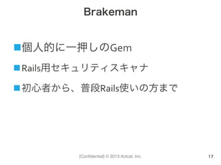 [Conﬁdential] © 2013 Actcat, Inc.
Brakeman
n 個人的に一押しのGem	
  
n Rails用セキュリティスキャナ	
  
n 初心者から、普段Rails使いの方まで
17
 