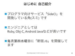 [Conﬁdential] © 2013 Actcat, Inc.
はじめに 自己紹介
n プログラマ向けサービス「SideCI」を	
  
開発している角(スミ) です	
  
n エンジニアとしては	
  
Ruby,	
  Obj-­‐C,	
  Android	
  Javaなどが長いです	
  
n 毎月第四水曜日に「新宿.rb」を開催して
ます	
  
2
 