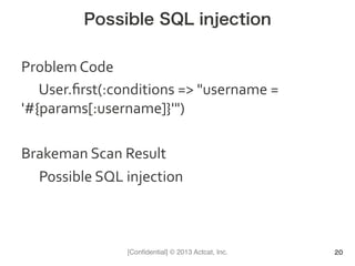 [Conﬁdential] © 2013 Actcat, Inc.
Possible SQL injection
Problem	
  Code	
  
	
  User.ﬁrst(:conditions	
  =>	
  "username	
  =	
  
'#{params[:username]}'")	
  
	
  
Brakeman	
  Scan	
  Result	
  
	
  Possible	
  SQL	
  injection
20
 