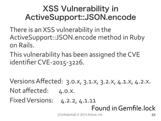 [Conﬁdential] © 2013 Actcat, Inc.
XSS Vulnerability in
ActiveSupport::JSON.encode
There	
  is	
  an	
  XSS	
  vulnerability	
  in	
  the	
  
ActiveSupport::JSON.encode	
  method	
  in	
  Ruby	
  
on	
  Rails.	
  	
  
This	
  vulnerability	
  has	
  been	
  assigned	
  the	
  CVE	
  
identiﬁer	
  CVE-­‐2015-­‐3226.	
  	
  
	
  
Versions	
  Aﬀected:	
  	
  3.0.x,	
  3.1.x,	
  3.2.x,	
  4.1.x,	
  4.2.x.	
  	
  
Not	
  aﬀected:	
  	
  	
  	
  	
  	
  	
  4.0.x.	
  	
  
Fixed	
  Versions:	
  	
  	
  	
  	
  4.2.2,	
  4.1.11	
  	
  
22
Found	
  in	
  Gemﬁle.lock
 