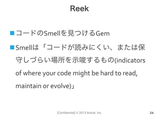 [Conﬁdential] © 2013 Actcat, Inc.
Reek
n コードのSmellを見つけるGem	
  
n Smellは「コードが読みにくい、または保
守しづらい場所を示唆するもの(indicators	
  
of	
  where	
  your	
  code	
  might	
  be	
  hard	
  to	
  read,	
  
maintain	
  or	
  evolve)」	
  
24
 