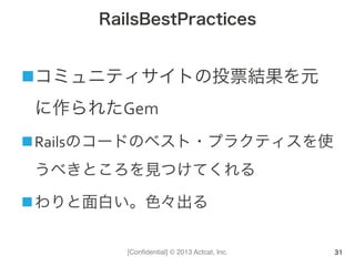 [Conﬁdential] © 2013 Actcat, Inc.
RailsBestPractices
n コミュニティサイトの投票結果を元
に作られたGem	
  
n Railsのコードのベスト・プラクティスを使
うべきところを見つけてくれる	
  
n わりと面白い。色々出る	
  
31
 