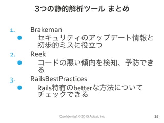[Conﬁdential] © 2013 Actcat, Inc.
3つの静的解析ツール まとめ
1.  Brakeman	
  
l  セキュリティのアップデート情報と
初歩的ミスに役立つ	
  
2.  Reek	
  
l  コードの悪い傾向を検知、予防でき
る	
  
3.  RailsBestPractices	
  
l  Rails特有のbetterな方法について
チェックできる	
  
35
 