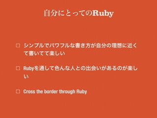 シンプルでパワフルな書き方が自分の理想に近く
て書いてて楽しい
Rubyを通して色んな人との出会いがあるのが楽し
い
Cross the border through Ruby
自分にとってのRuby
 