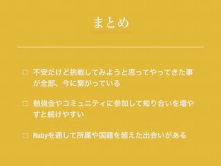 まとめ
不安だけど挑戦してみようと思ってやってきた事
が全部、今に繋がっている
勉強会やコミュニティに参加して知り合いを増や
すと続けやすい
Rubyを通して所属や国籍を超えた出会いがある
 