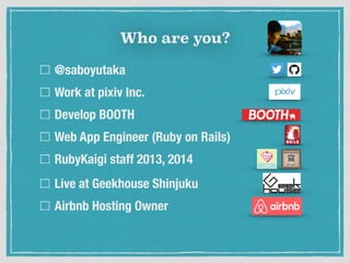 Who are you?
@saboyutaka
Work at pixiv Inc.
Develop BOOTH
Web App Engineer (Ruby on Rails)
RubyKaigi staff 2013, 2014
Live at Geekhouse Shinjuku
Airbnb Hosting Owner
 