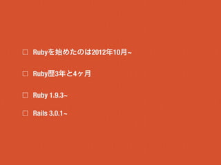 Rubyを始めたのは2012年10月~
Ruby歴3年と4ヶ月
Ruby 1.9.3~
Rails 3.0.1~
 