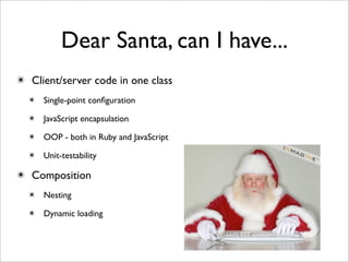 Dear Santa, can I have...
✴ Client/server code in one class
  ✴ Single-point conﬁguration

  ✴ JavaScript encapsulation

  ✴ OOP - both in Ruby and JavaScript

  ✴ Unit-testability

✴ Composition
  ✴ Nesting

  ✴ Dynamic loading
 