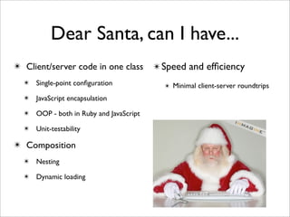 Dear Santa, can I have...
✴ Client/server code in one class       ✴ Speed and efﬁciency
  ✴ Single-point conﬁguration             ✴ Minimal client-server roundtrips
  ✴ JavaScript encapsulation

  ✴ OOP - both in Ruby and JavaScript

  ✴ Unit-testability

✴ Composition
  ✴ Nesting

  ✴ Dynamic loading
 