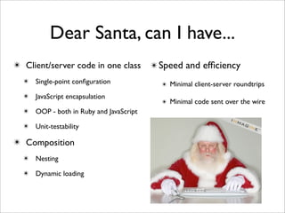Dear Santa, can I have...
✴ Client/server code in one class       ✴ Speed and efﬁciency
  ✴ Single-point conﬁguration             ✴ Minimal client-server roundtrips
  ✴ JavaScript encapsulation
                                          ✴ Minimal code sent over the wire
  ✴ OOP - both in Ruby and JavaScript

  ✴ Unit-testability

✴ Composition
  ✴ Nesting

  ✴ Dynamic loading
 