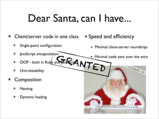 Dear Santa, can I have...
✴ Client/server code in one class   ✴ Speed and efﬁciency
  ✴ Single-point conﬁguration         ✴ Minimal client-server roundtrips
  ✴ JavaScript encapsulation
                          GRA         ✴ Minimal code sent over the wire
  ✴   OOP - both in Ruby and JavaScript
                                        NTE   D
  ✴ Unit-testability

✴ Composition
  ✴ Nesting

  ✴ Dynamic loading
 
