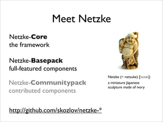 Meet Netzke
Netzke-Core
the framework

Netzke-Basepack
full-featured components
                                     Netzke (~ netsuke) [      ]:
Netzke-Communitypack                 a miniature Japanese
                                     sculpture made of ivory
contributed components

http://github.com/skozlov/netzke-*
 
