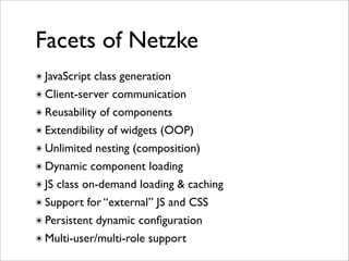 Facets of Netzke
✴ JavaScript class generation
✴ Client-server communication
✴ Reusability of components
✴ Extendibility of widgets (OOP)
✴ Unlimited nesting (composition)
✴ Dynamic component loading
✴ JS class on-demand loading & caching
✴ Support for “external” JS and CSS
✴ Persistent dynamic conﬁguration
✴ Multi-user/multi-role support
 